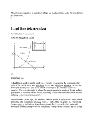 All such diodes, regardless of breakdown voltage, are usually marketed under the umbrella term
of "Zener diode".

Load line (electronics)
FromWikipedia,thefreeencyclopedia
Jump to: navigation, search
Diode load line.
A load line is used in graphic analysis of circuits, representing the constraint other
parts of the circuit place on a non-linear device, like a diode or transistor. A load line
represents the response of a linear circuit connected to the nonlinear device in
question. The operating point is where the parameters of the nonlinear device and the
parameters of the linear circuit match, according to how they are connected while still
adhering to their internal systems.[1]
In the example on the right, the nonlinear diode is placed in series with a linear circuit
consisting of a resistor and a voltage source. The load line represents the relationship
between current and voltage in the linear part of the circuit while the exponential
represents the relationship between current and voltage in the nonlinear device. Since
 