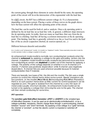 the current going through three elements in series should be the same, the operating
point of the circuit will be at the intersection of the exponential with the load line.
In a BJT circuit, the BJT has a different current-voltage (IC-VCE) characteristic
depending on the base current. Placing a series of these curves on the graph shows
how the base current will affect the operating point of the circuit.
The load line can be used for both dc and ac analysis. Once a dc operating point is
defined by the dc load line an ac load line with, in general, a different slope intersects
the dc operating point. In reality there are many ac load lines that vary from the dc
load line to a limiting load line all having a common intersection at the dc operating
point. This limiting load line is generally referred to ac the ac load line and is the load
line of the ac circuit (capacitors shorted, dc sources opened, etc...)
Different between dmosfet and emodfet:
An e-mosfet is and "enhancement" mosfet. A d-mosfet is a "depletion" mosfet. These essentially show what mode the
mosfet operates in when a voltage is applied to the gate. .
An enhancement mode mosfet is normally non-conducting but conducts when the
channel is enhanced by applying a voltage to the gate and pulling carriers into the
channel. A depletion mode mosfet normally conducts but becomes more and more
non-conducting as carriers are depleted or pulled out of the channel by applying a
voltage. The polarity of the voltage depends on whether it is an N channel or P
channel. P channel uses positively doped silicon while N channel uses negatively
doped silicon. N channel fets are used wherever possible because N material
conducts better than P material.
There are basically two types of fet, the jfet and the mosfet. The jfet uses a single
junction to control the channel hence draws some current. Bipolar transistors use
two junctions. In the mosfet (Metal Oxide Semiconducting Field Effect Transistor)
there is no such junction hence draw so little current for control purposes it can be
regarded as zero. The gate is isolated from the channel by a very thin layer of
metal oxide (usually chromium dioxide). An enhacement mode mosfet can be
turned on by applying a voltage then removing the wire to the gate. The channel
will then remain conducting for some time.
JFET operation
The junction gate field-effect transistor (JFET or JUGFET) is the simplest type
of field-effect transistor. It can be used as an electronically-controlledswitch or as a
voltage-controlled resistance. Electric charge flows through a semiconducting channel
between "source" and "drain" terminals. By applying a bias voltage to a "gate" terminal,
the channel is "pinched", so that the electric current is impeded or switched off
completely.
 