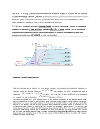 The JFET is a long channel of semiconductor material, doped to contain an abundance
of positive charge carriers (p-type), or of negative carriers (n-type). Contacts at each end formthe source(S) and
drain(D). The gate(G) (control) terminal has doping opposite to that of the channel, w hich surrounds it, so that there is a P-N
junction at the interface. Terminals to connect w ith the outside are usually made ohmic.
FunctionJFET operationis like thatof a garden hose. The flow of water through a hose can be controlled by
squeezingit to reduce the cross section; the flow of electric charge through a JFET is controlledby
constrictingthe current-carryingchannel. The currentalso depends on the electric field betweensource and drain
(analogous to the difference in pressure on either end of the hose)
Conductor, insulator, semiconductor
Solid-state materials can be classified into three groups: insulators, semiconductors and conductors. Insulators are
materials having an electrical conductivity (like diamond: 10-14S/cm); semiconductors have a
conductivity (for silicon it can range from 10-5S/cm to 103S/cm); at last conductors
are materials with high conductivities : (like silver: 106S/cm.)
The electrical properties of a given material depend on the electronic populations of the different allowed bands.
Electrical conduction is the result of electron motion within each band. When an electric field is applied to the material,
electrons start to move in the direction opposed to the direction of the electric field. An empty energy band (in which
there is no free electron) does not of course participate in the formation of an electric current. It is also the case for
a fully occupied band. Indeed, an electron can move provided that, whenever it leaves its site, it can find some free
space elsewhere (another available site within its energy band, called a “hole”), where it can go. A material with fully
occupied or empty energy bands is then an insulator. This is the case when the gap energy exceeds ~9eV, because
for such gaps, the thermal energy at 300K (~25 meV) is clearly insufficient to allow electrons from the valence band to
be promoted to the conduction band. In this case the valence band (and all bands of lower energy) is fully occupied,
and the conduction band is empty.
 