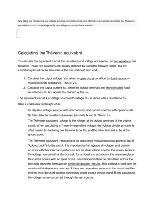 Any black box containing only voltage sources,currentsources,and other resistors can be converted to a Thévenin
equivalentcircuit, comprising exactly one voltage source and one resistor.

Calculating the Thévenin equivalent
To calculate the equivalent circuit, the resistance and voltage are needed, so two equations are
required. These two equations are usually obtained by using the following steps, but any
conditions placed on the terminals of the circuit should also work:
1. Calculate the output voltage, VAB, when in open circuit condition (no load resistor—
meaning infinite resistance). This is VTh.
2. Calculate the output current, IAB, when the output terminals are short circuited (load
resistance is 0). RTh equals VTh divided by this IAB.
The equivalent circuit is a voltage source with voltage VTh in series with a resistance RTh.
Step 2 could also be thought of as:
2a. Replace voltage sources with short circuits, and current sources with open circuits.
2b. Calculate the resistance between terminals A and B. This is RTh.
The Thévenin-equivalent voltage is the voltage at the output terminals of the original
circuit. When calculating a Thévenin-equivalent voltage, the voltage divider principle is
often useful, by declaring one terminal to be Vout and the other terminal to be at the
ground point.
The Thévenin-equivalent resistance is the resistance measured across points A and B
"looking back" into the circuit. It is important to first replace all voltage- and current-
sources with their internal resistances. For an ideal voltage source, this means replace
the voltage source with a short circuit. For an ideal current source, this means replace
the current source with an open circuit. Resistance can then be calculated across the
terminals using the formulae for series and parallel circuits. This method is valid only for
circuits with independent sources. If there are dependent sources in the circuit, another
method must be used such as connecting a test source across A and B and calculating
the voltage across or current through the test source.
 
