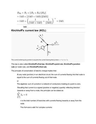 [edit]
Kirchhoff's current law (KCL)
The current entering any junction is equal to the current leaving that junction. i1 + i4 = i2 + i3
This law is also called Kirchhoff's first law, Kirchhoff's point rule, Kirchhoff's junction
rule (or nodal rule), and Kirchhoff's first rule.
The principle of conservation of electric charge implies that:
At any node (junction) in an electrical circuit, the sum of currents flowing into that node is
equal to the sum of currents flowing out of that node.
or
The algebraic sum of currents in a network of conductors meeting at a point is zero.
Recalling that current is a signed (positive or negative) quantity reflecting direction
towards or away from a node, this principle can be stated as:
n is the total number of branches with currents flowing towards or away from the
node.
This formula is valid for complex currents:
 