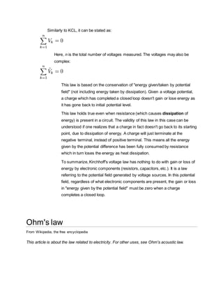 Similarly to KCL, it can be stated as:
Here, n is the total number of voltages measured. The voltages may also be
complex:
This law is based on the conservation of "energy given/taken by potential
field" (not including energy taken by dissipation). Given a voltage potential,
a charge which has completed a closed loop doesn't gain or lose energy as
it has gone back to initial potential level.
This law holds true even when resistance (which causes dissipation of
energy) is present in a circuit. The validity of this law in this case can be
understood if one realizes that a charge in fact doesn't go back to its starting
point, due to dissipation of energy. A charge will just terminate at the
negative terminal, instead of positive terminal. This means all the energy
given by the potential difference has been fully consumed by resistance
which in turn loses the energy as heat dissipation.
To summarize, Kirchhoff's voltage law has nothing to do with gain or loss of
energy by electronic components (resistors, capacitors, etc.). It is a law
referring to the potential field generated by voltage sources. In this potential
field, regardless of what electronic components are present, the gain or loss
in "energy given by the potential field" must be zero when a charge
completes a closed loop.
Ohm's law
From Wikipedia, the free encyclopedia
This article is about the law related to electricity. For other uses, see Ohm's acoustic law.
 