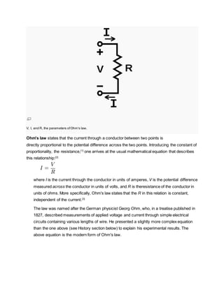 V, I, and R, the parameters ofOhm's law.
Ohm's law states that the current through a conductor between two points is
directly proportional to the potential difference across the two points. Introducing the constant of
proportionality, the resistance,[1]
one arrives at the usual mathematical equation that describes
this relationship:[2]
where I is the current through the conductor in units of amperes, V is the potential difference
measured across the conductor in units of volts, and R is theresistance of the conductor in
units of ohms. More specifically, Ohm's law states that the R in this relation is constant,
independent of the current.[3]
The law was named after the German physicist Georg Ohm, who, in a treatise published in
1827, described measurements of applied voltage and current through simple electrical
circuits containing various lengths of wire. He presented a slightly more complex equation
than the one above (see History section below) to explain his experimental results. The
above equation is the modern form of Ohm's law.
 