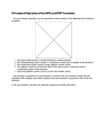 PrincipleofOperationoftheNPNandPNPTransistor
An npn transistor operation can be described in shorts strokes in the following brief sentences
as follows,
1. the base emitter junction is forward-biased by a base potential,
2. the forward-biasing action results in a small base current that is inputted to the transistor.
3. this small base current causes a large collector current to flow,
4. the collector current is  times the value of the base current,  being the current
amplification factor of the transistor,
5. base and collector current sums up to form the emitter current.
The principle of operation of a pnp transistor is similar to the npn transistor except that the
polarities of the voltages and current applied to the pnp transistor is opposite to that of the npn
transistor.
In the pnp transistor operation the following sequence of events take place
 