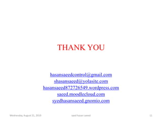 Wednesday, August 21, 2019 syed hasan saeed 11
THANK YOU
hasansaeedcontrol@gmail.com
shasansaeed@yolasite.com
hasansaeed872726549.wordpress.com
saeed.moodlecloud.com
syedhasansaeed.gnomio.com
 