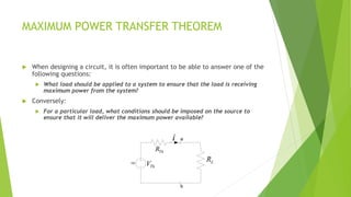 MAXIMUM POWER TRANSFER THEOREM
 When designing a circuit, it is often important to be able to answer one of the
following questions:
 What load should be applied to a system to ensure that the load is receiving
maximum power from the system?
 Conversely:
 For a particular load, what conditions should be imposed on the source to
ensure that it will deliver the maximum power available?
DC
b
a
LR
i
ThR
ThV
 
