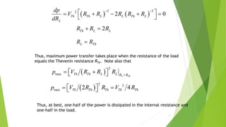 5
   
2 32
2 0Th Th L L Th L
L
dp
V R R R R R
dR
 
     
 
2Th L LR R R 
L ThR R
 
2
max L Th
Th Th L L R R
p V R R R 
   
 
2 2
max 2 4Th Th Th Th Thp V R R V R   
Thus, maximum power transfer takes place when the resistance of the load
equals the Thevenin resistance RTh. Note also that
Thus, at best, one-half of the power is dissipated in the internal resistance and
one-half in the load.
 