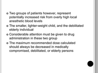  Two groups of patients however, represent
potentially increased risk from overly high local
anesthetic blood levels
 The smaller, lighter-weight child, and the debilitated
elderly individual
 Considerable attention must be given to drug
administration in these two group
 The maximum recommended dose calculated
should always be decreased in medically
compromised, debilitated, or elderly persons
 