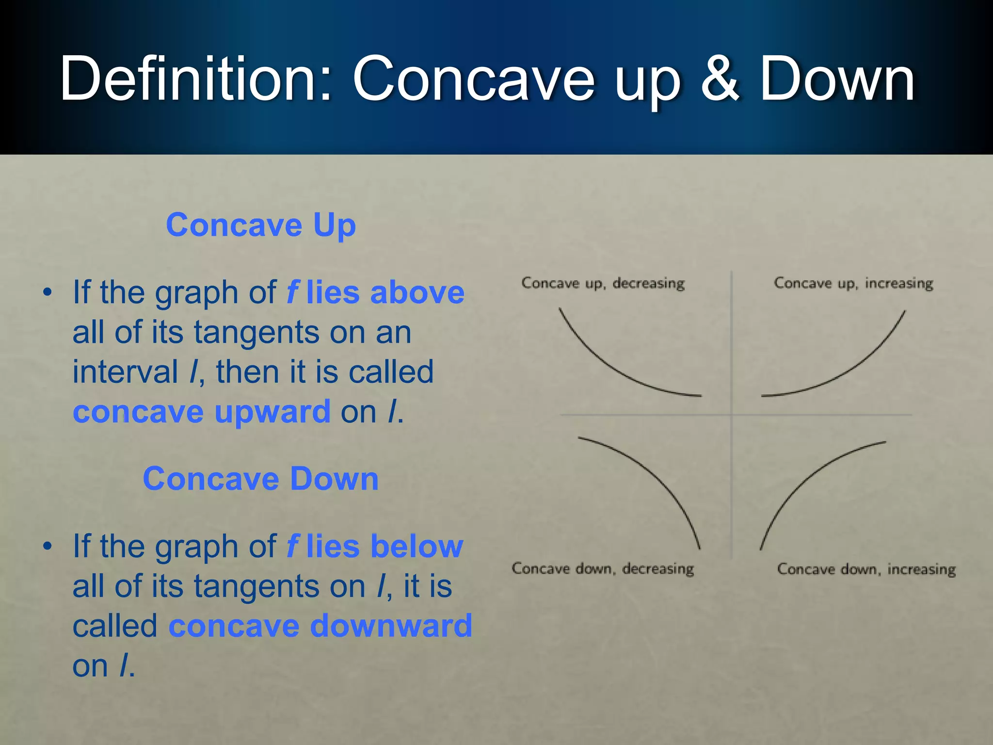 Definition: Concave up & Down
Concave Up
• If the graph of f lies above
all of its tangents on an
interval I, then it is called
concave upward on I.
Concave Down
• If the graph of f lies below
all of its tangents on I, it is
called concave downward
on I.
 