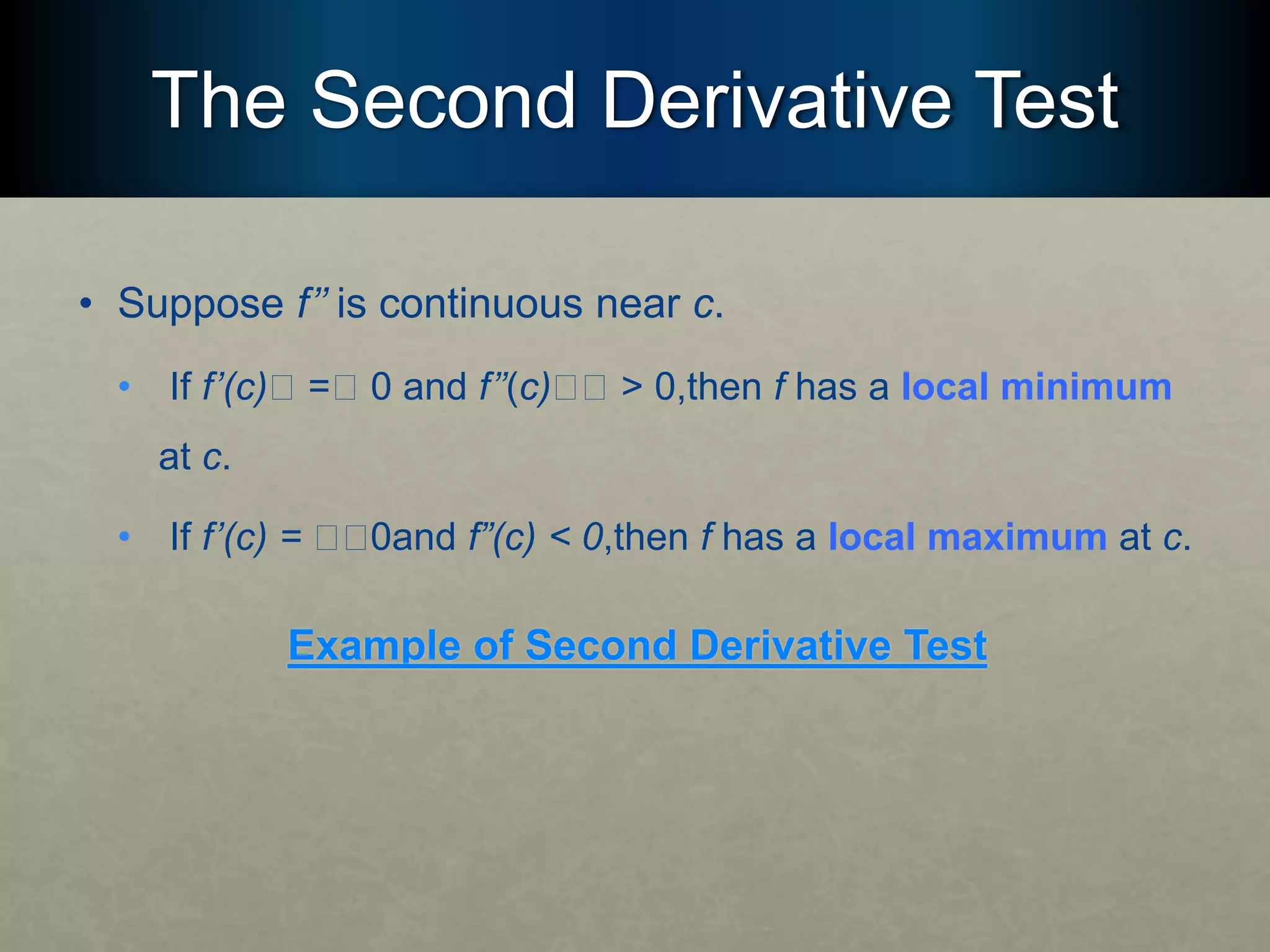 The Second Derivative Test
• Suppose f’’ is continuous near c.
• If f’(c)􏰮 =􏰮 0 and f’’(c)􏰮􏰮 > 0,then f has a local minimum
at c.
• If f’(c) = 􏰮􏰮0and f”(c) < 0,then f has a local maximum at c.
Example of Second Derivative Test
 