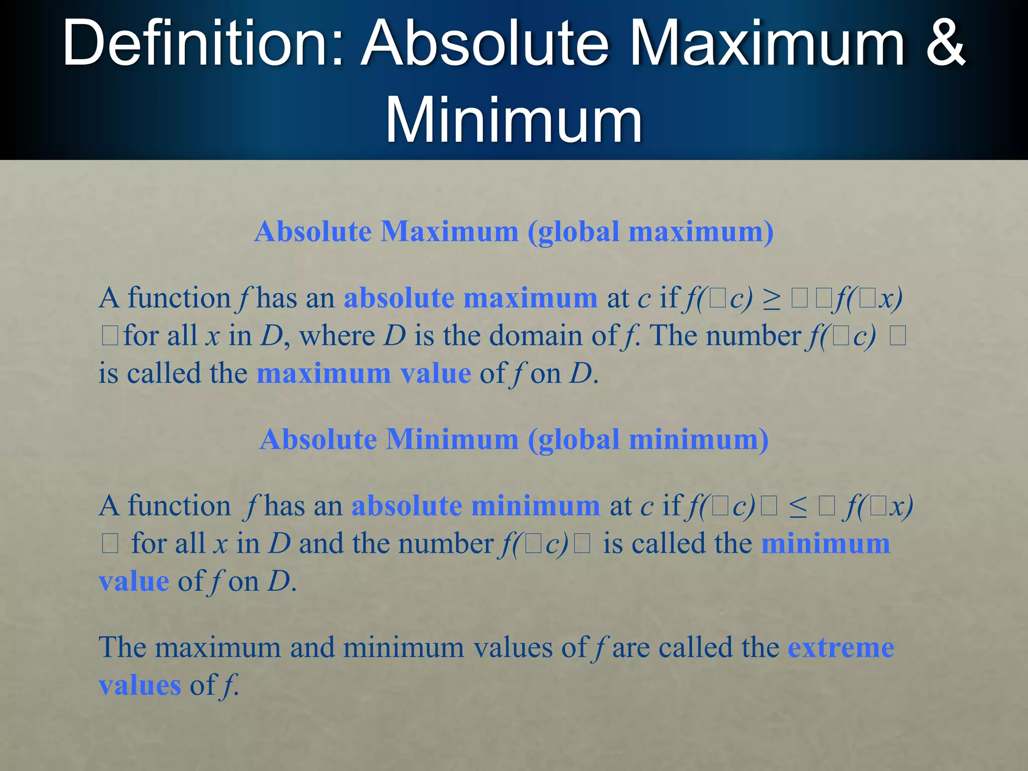 Definition: Absolute Maximum &
Minimum
Absolute Maximum (global maximum)
A function f has an absolute maximum at c if f(􏰅c) ≥ 􏰅􏰅f(􏰅x)
􏰅for all x in D, where D is the domain of f. The number f(􏰅c) 􏰅
is called the maximum value of f on D.
Absolute Minimum (global minimum)
A function f has an absolute minimum at c if f(􏰅c)􏰅 ≤ 􏰅 f(􏰅x)
􏰅 for all x in D and the number f(􏰅c)􏰅 is called the minimum
value of f on D.
The maximum and minimum values of f are called the extreme
values of f.
 
