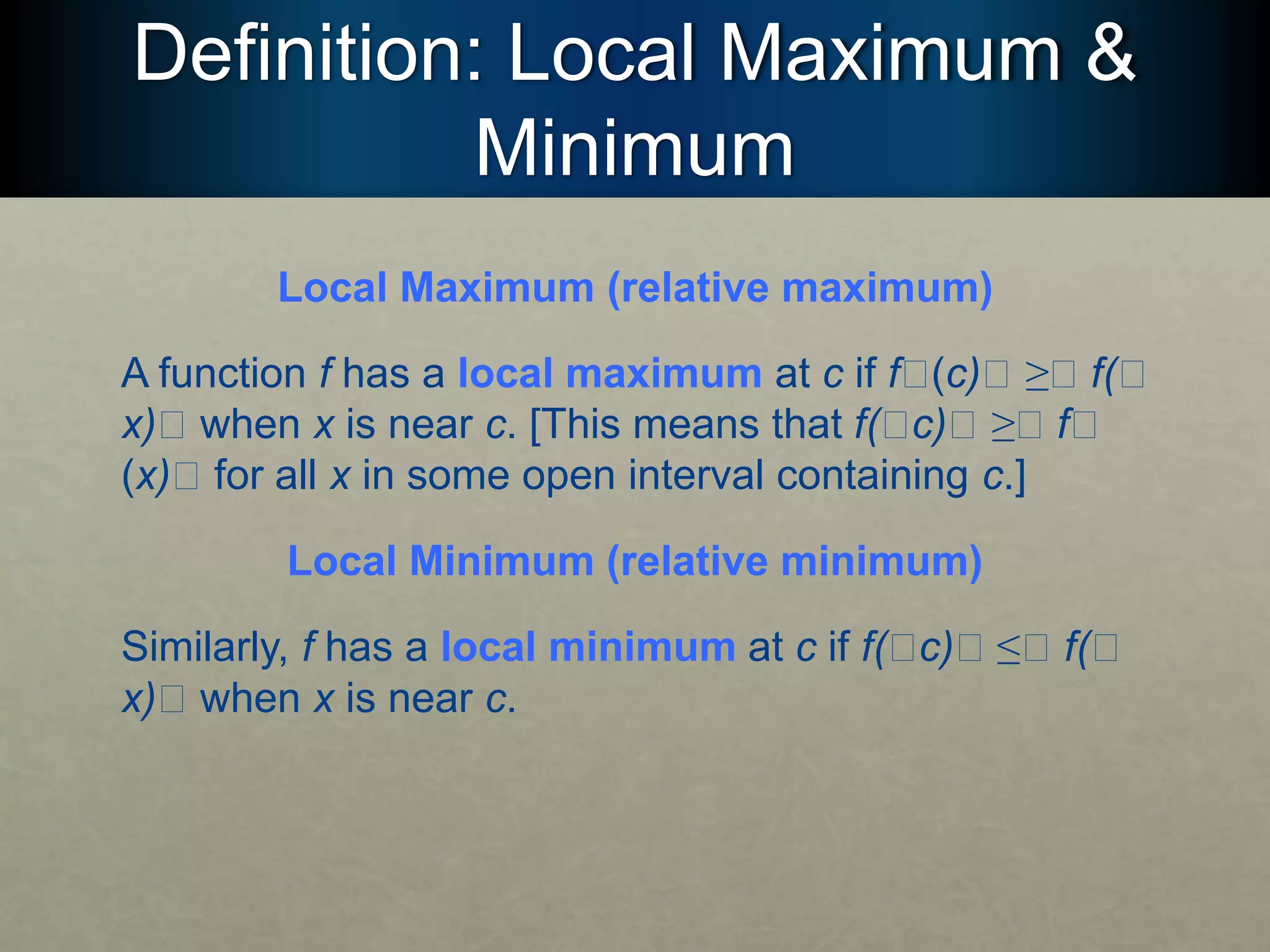 Definition: Local Maximum &
Minimum
Local Maximum (relative maximum)
A function f has a local maximum at c if f􏰮(c)􏰮 ≥􏰮 f(􏰮
x)􏰮 when x is near c. [This means that f(􏰮c)􏰮 ≥􏰮 f􏰮
(x)􏰮 for all x in some open interval containing c.]
Local Minimum (relative minimum)
Similarly, f has a local minimum at c if f(􏰮c)􏰮 ≤􏰮 f(􏰮
x)􏰮 when x is near c.
 