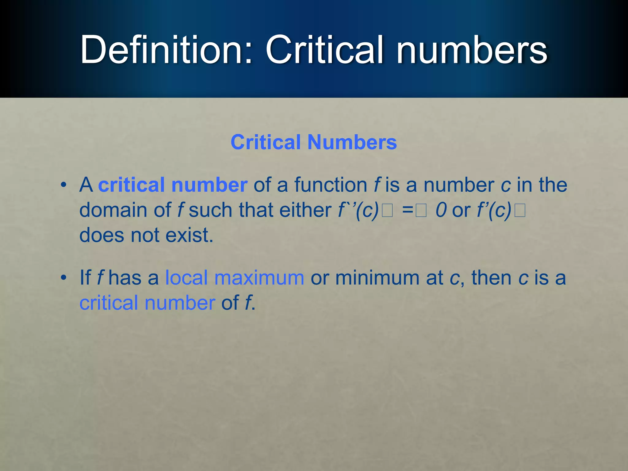 Definition: Critical numbers
Critical Numbers
• A critical number of a function f is a number c in the
domain of f such that either f`’(c)􏰯 =􏰯 0 or f’(c)􏰯
does not exist.
• If f has a local maximum or minimum at c, then c is a
critical number of f.
 