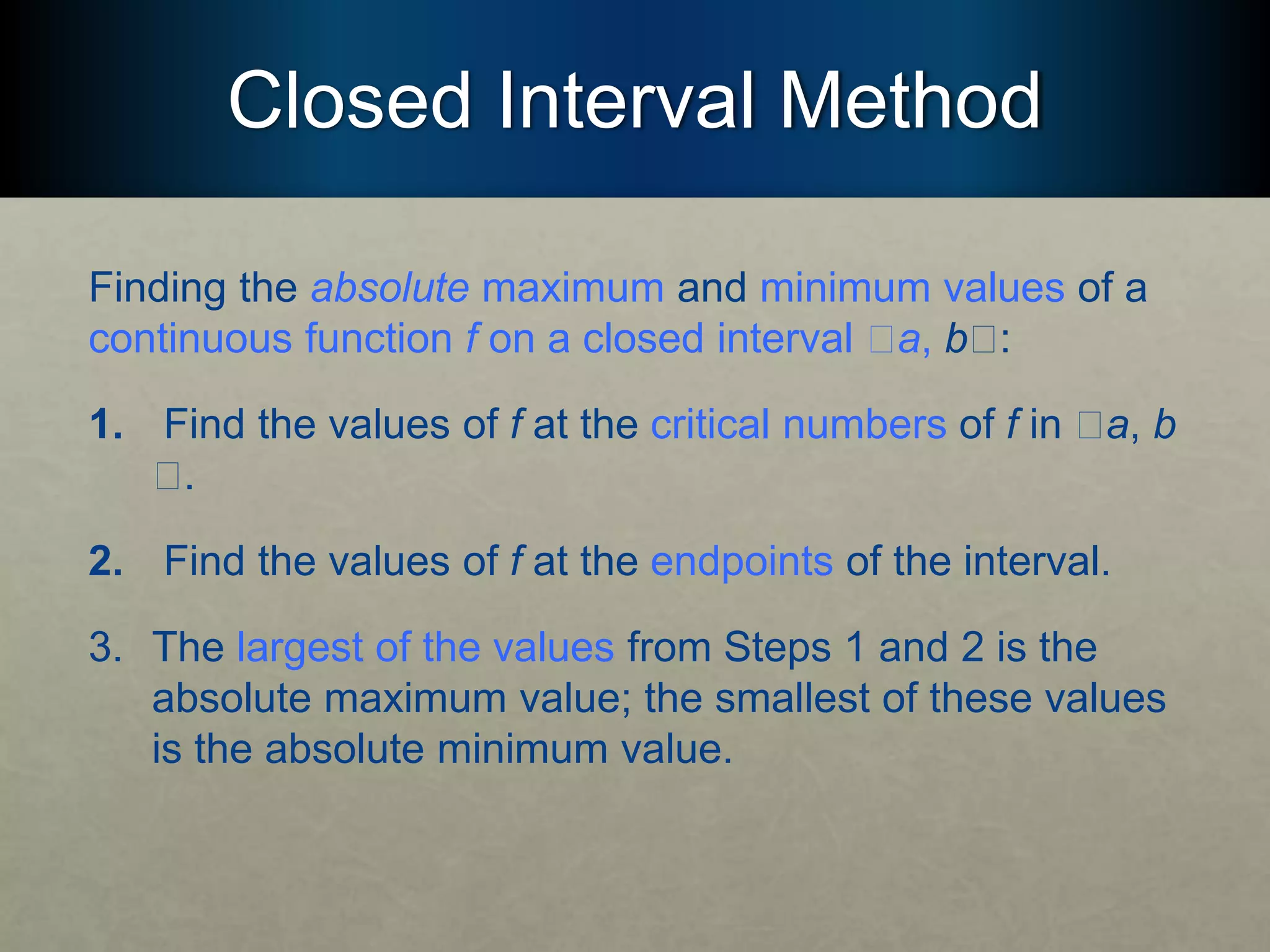 Closed Interval Method
Finding the absolute maximum and minimum values of a
continuous function f on a closed interval 􏰮a, b􏰮:
1. Find the values of f at the critical numbers of f in 􏰮a, b
􏰮.
2. Find the values of f at the endpoints of the interval.
3. The largest of the values from Steps 1 and 2 is the
absolute maximum value; the smallest of these values
is the absolute minimum value.
 