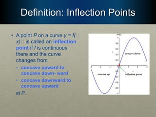 Definition: Inflection Points
• A point P on a curve y = f(􏰮
x)􏰮 is called an inflection
point if f is continuous
there and the curve
changes from
• concave upward to
concave down- ward
• concave downward to
concave upward
at P.
 