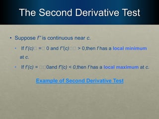 The Second Derivative Test
• Suppose f’’ is continuous near c.
• If f’(c)􏰮 =􏰮 0 and f’’(c)􏰮􏰮 > 0,then f has a local minimum
at c.
• If f’(c) = 􏰮􏰮0and f”(c) < 0,then f has a local maximum at c.
Example of Second Derivative Test
 