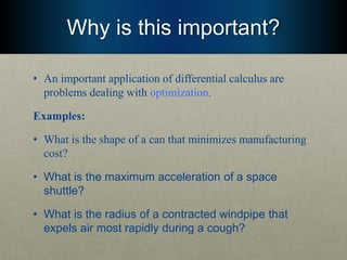 Why is this important?
• An important application of differential calculus are
problems dealing with optimization.
Examples:
• What is the shape of a can that minimizes manufacturing
cost?
• What is the maximum acceleration of a space
shuttle?
• What is the radius of a contracted windpipe that
expels air most rapidly during a cough?
 