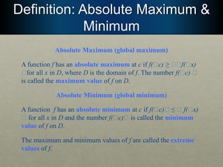 Definition: Absolute Maximum &
Minimum
Absolute Maximum (global maximum)
A function f has an absolute maximum at c if f(􏰅c) ≥ 􏰅􏰅f(􏰅x)
􏰅for all x in D, where D is the domain of f. The number f(􏰅c) 􏰅
is called the maximum value of f on D.
Absolute Minimum (global minimum)
A function f has an absolute minimum at c if f(􏰅c)􏰅 ≤ 􏰅 f(􏰅x)
􏰅 for all x in D and the number f(􏰅c)􏰅 is called the minimum
value of f on D.
The maximum and minimum values of f are called the extreme
values of f.
 