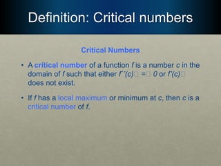 Definition: Critical numbers
Critical Numbers
• A critical number of a function f is a number c in the
domain of f such that either f`’(c)􏰯 =􏰯 0 or f’(c)􏰯
does not exist.
• If f has a local maximum or minimum at c, then c is a
critical number of f.
 