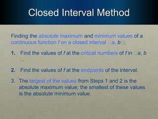 Closed Interval Method
Finding the absolute maximum and minimum values of a
continuous function f on a closed interval 􏰮a, b􏰮:
1. Find the values of f at the critical numbers of f in 􏰮a, b
􏰮.
2. Find the values of f at the endpoints of the interval.
3. The largest of the values from Steps 1 and 2 is the
absolute maximum value; the smallest of these values
is the absolute minimum value.
 