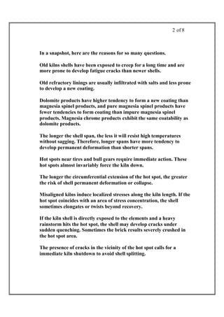 2 of 8



In a snapshot, here are the reasons for so many questions.

Old kilns shells have been exposed to creep for a long time and are
more prone to develop fatigue cracks than newer shells.

Old refractory linings are usually infiltrated with salts and less prone
to develop a new coating.

Dolomite products have higher tendency to form a new coating than
magnesia spinel products, and pure magnesia spinel products have
fewer tendencies to form coating than impure magnesia spinel
products. Magnesia chrome products exhibit the same coatability as
dolomite products.

The longer the shell span, the less it will resist high temperatures
without sagging. Therefore, longer spans have more tendency to
develop permanent deformation than shorter spans.

Hot spots near tires and bull gears require immediate action. These
hot spots almost invariably force the kiln down.

The longer the circumferential extension of the hot spot, the greater
the risk of shell permanent deformation or collapse.

Misaligned kilns induce localized stresses along the kiln length. If the
hot spot coincides with an area of stress concentration, the shell
sometimes elongates or twists beyond recovery.

If the kiln shell is directly exposed to the elements and a heavy
rainstorm hits the hot spot, the shell may develop cracks under
sudden quenching. Sometimes the brick results severely crushed in
the hot spot area.

The presence of cracks in the vicinity of the hot spot calls for a
immediate kiln shutdown to avoid shell splitting.
 