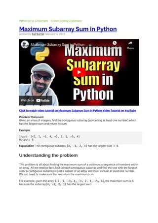 Python Array Challenges Python Coding Challenges
Maximum Subarray Sum in Python
written by Kal Bartal February 4, 2023
Click to watch video tutorial on Maximum Subarray Sum in Python Video Tutorial on YouTube
Problem Statement:
Given an array of integers, find the contiguous subarray (containing at least one number) which
has the largest sum and return its sum.
Example:
Input: [-2, 1, -3, 4, -1, 2, 1, -5, 4]
Output: 6
Explanation: The contiguous subarray [4, -1, 2, 1] has the largest sum = 6.
Understanding the problem
This problem is all about finding the maximum sum of a continuous sequence of numbers within
an array. All we need to do is look at each contiguous subarray and find the one with the largest
sum. A contiguous subarray is just a subset of an array and must include at least one number.
We just need to make sure that we return the maximum sum.
For example, given the array [-2, 1, -3, 4, -1, 2, 1, -5, 4], the maximum sum is 6
because the subarray [4, -1, 2, 1] has the largest sum.
 