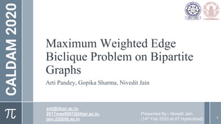 CALDAM2020
Maximum Weighted Edge
Biclique Problem on Bipartite
Graphs
Arti Pandey, Gopika Sharma, Nivedit Jain
1
arti@iitrpr.ac.in,
2017maz0007@iitrpr.ac.in,
jain.22@iitj.ac.in
Presented By:- Nivedit Jain
(14th Feb 2020 at IIT Hyderabad)
 