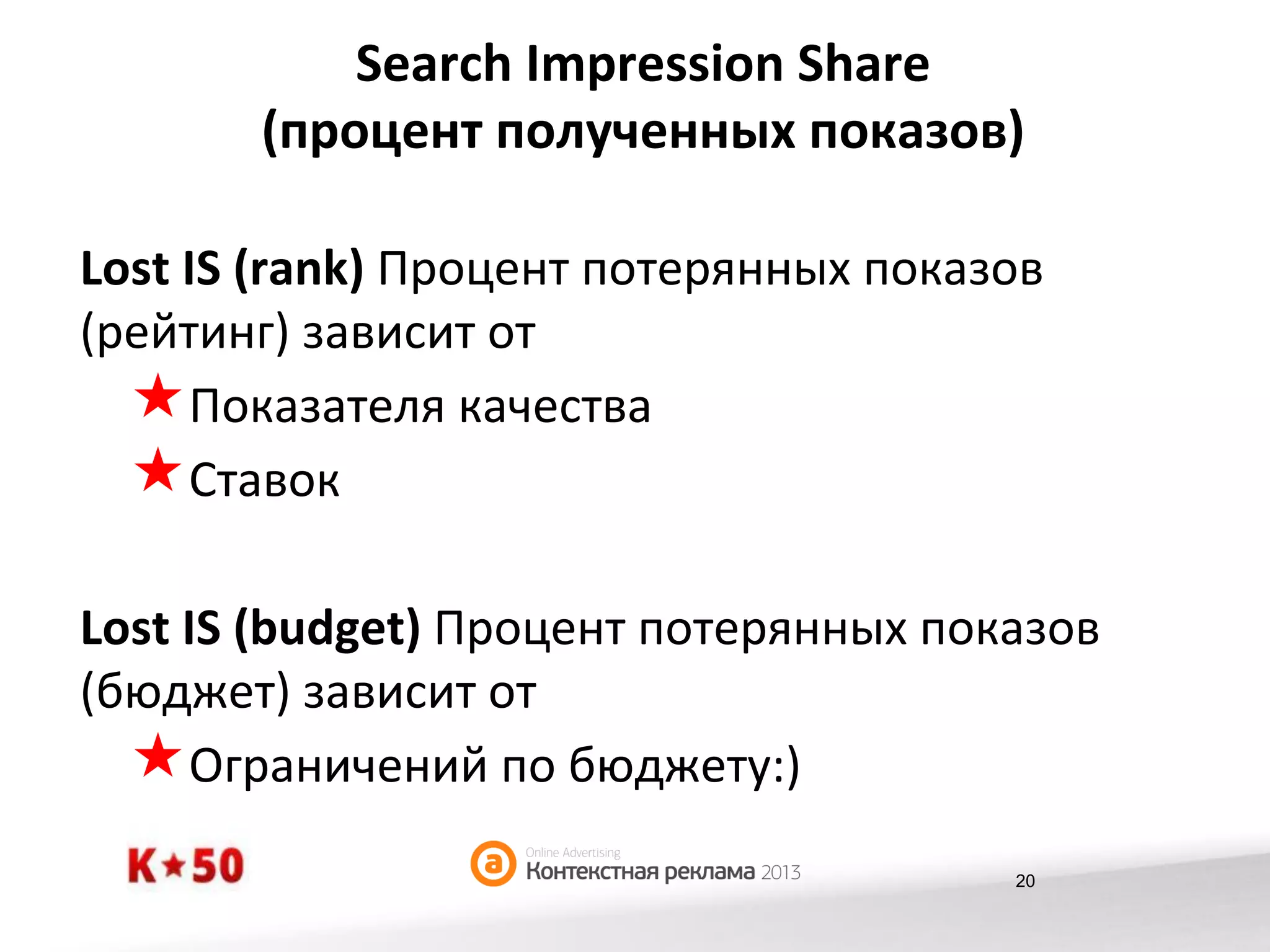 Search	
  Impression	
  Share	
  
(процент	
  полученных	
  показов)	
  
Lost	
  IS	
  (rank)	
  Процент	
  потерянных	
  показов	
  
(рейтинг)	
  зависит	
  от	
  
« Показателя	
  качества	
  	
  
« Ставок	
  
Lost	
  IS	
  (budget)	
  Процент	
  потерянных	
  показов	
  
(бюджет)	
  зависит	
  от	
  
« Ограничений	
  по	
  бюджету:)	
  
20

 