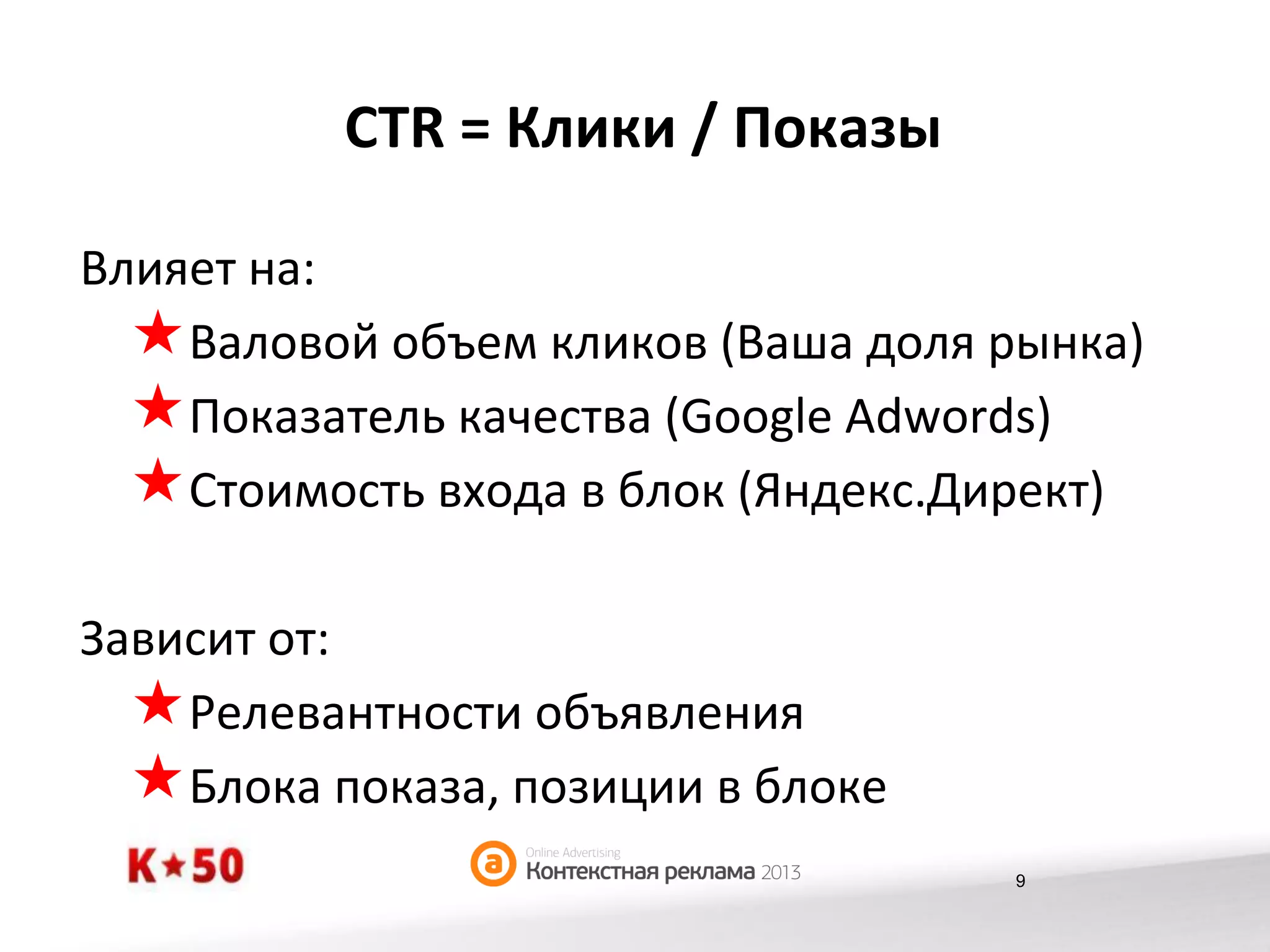 CTR	
  =	
  Клики	
  /	
  Показы	
  
Влияет	
  на:	
  	
  
« Валовой	
  объем	
  кликов	
  (Ваша	
  доля	
  рынка)	
  
« Показатель	
  качества	
  (Google	
  Adwords)	
  
« Стоимость	
  входа	
  в	
  блок	
  (Яндекс.Директ)	
  
Зависит	
  от:	
  
« Релевантности	
  объявления	
  
« Блока	
  показа,	
  позиции	
  в	
  блоке	
  
9

 