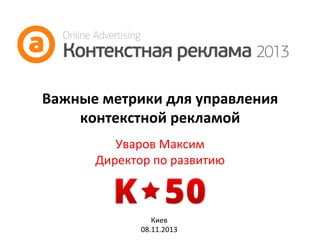 Важные	
  метрики	
  для	
  управления	
  
контекстной	
  рекламой	
  
Уваров	
  Максим	
  
Директор	
  по	
  развитию	
  
	
  
Киев	
  
08.11.2013	
  

 