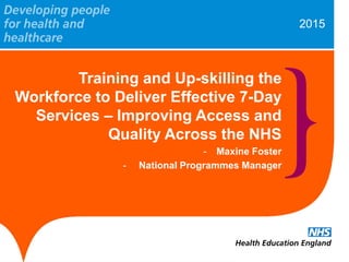 2015
Training and Up-skilling the
Workforce to Deliver Effective 7-Day
Services – Improving Access and
Quality Across the NHS
- Maxine Foster
- National Programmes Manager
 