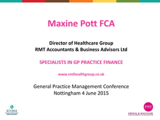 Maxine Pott FCA
Director of Healthcare Group
RMT Accountants & Business Advisors Ltd
SPECIALISTS IN GP PRACTICE FINANCE
www.rmthealthgroup.co.uk
General Practice Management Conference
Nottingham 4 June 2015
 