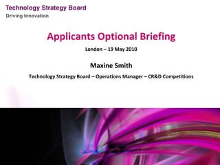 Applicants Optional Briefing London – 19 May 2010 Maxine Smith Technology Strategy Board – Operations Manager – CR&D Competitions 