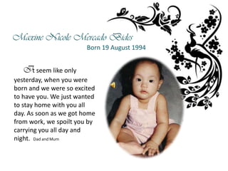 Maxine Nicole Mercado Bides
                        Born 19 August 1994


   It seem like only
yesterday, when you were
born and we were so excited
to have you. We just wanted
to stay home with you all
day. As soon as we got home
from work, we spoilt you by
carrying you all day and
night. Dad and Mum
 
