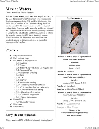 Maxine Waters
Member of the U.S. House of Representatives
from California's 43rd district
Incumbent
Assumed office
January 3, 2013
Preceded by Joe Baca
Member of the U.S. House of Representatives
from California's 35th district
In office
January 3, 1993 – January 3, 2013
Preceded by Jerry Lewis
Succeeded by Gloria Negrete McLeod
Member of the U.S. House of Representatives
from California's 29th district
In office
January 3, 1991 – January 3, 1993
Preceded by Augustus Hawkins
Succeeded by Henry Waxman
Member of the
California House of Representatives
from the 48th district
Maxine Waters
From Wikipedia, the free encyclopedia
Maxine Moore Waters (née Carr; born August 15, 1938) is
the U.S. Representative for California's 43rd congressional
district, and previously the 35th and 29th districts, serving
since 1991. A member of the Democratic Party, she is the
most senior of the 12 black women currently serving in the
United States Congress, and is a member and former chair of
the Congressional Black Caucus. Before becoming a member
of Congress she served in the California Assembly, to which
she was first elected in 1976. As an Assembly member,
Waters advocated for divestment from South Africa's
apartheid regime. In Congress, she was an outspoken
opponent of the Iraq War.
Contents
1 Early life and education
2 Early political career
3 U.S. House of Representatives
3.1 Elections
3.2 Tenure
3.3 Rodney King verdict and Los Angeles riots
3.4 Castro and Cuba
3.5 Government spending
3.6 Haiti
3.7 CIA
3.8 Iraq War
3.9 International lending
3.10 Mandatory minimum sentences
3.11 Criticism of the Tea Party Movement
3.12 Criticism of President Trump
3.13 Allegations of corruption
3.14 Committee assignments
3.15 Caucus memberships
4 Personal life
4.1 Other achievements
5 References
6 External links
Early life and education
Waters was born 1938 in Kinloch, Missouri, the daughter of
Maxine Waters - Wikipedia https://en.wikipedia.org/wiki/Maxine_Waters
1 of 11 3/15/2017 11:52 AM
 