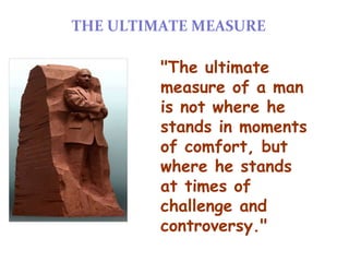 THE ULTIMATE MEASURE

         "The ultimate
         measure of a man
         is not where he
         stands in moments
         of comfort, but
         where he stands
         at times of
         challenge and
         controversy."
 
