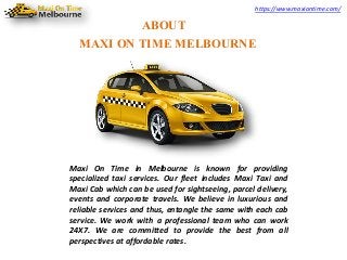 https://www.maxiontime.com/
ABOUT
MAXI ON TIME MELBOURNE
Maxi On Time in Melbourne is known for providing
specialized taxi services. Our fleet includes Maxi Taxi and
Maxi Cab which can be used for sightseeing, parcel delivery,
events and corporate travels. We believe in luxurious and
reliable services and thus, entangle the same with each cab
service. We work with a professional team who can work
24X7. We are committed to provide the best from all
perspectives at affordable rates.
 
