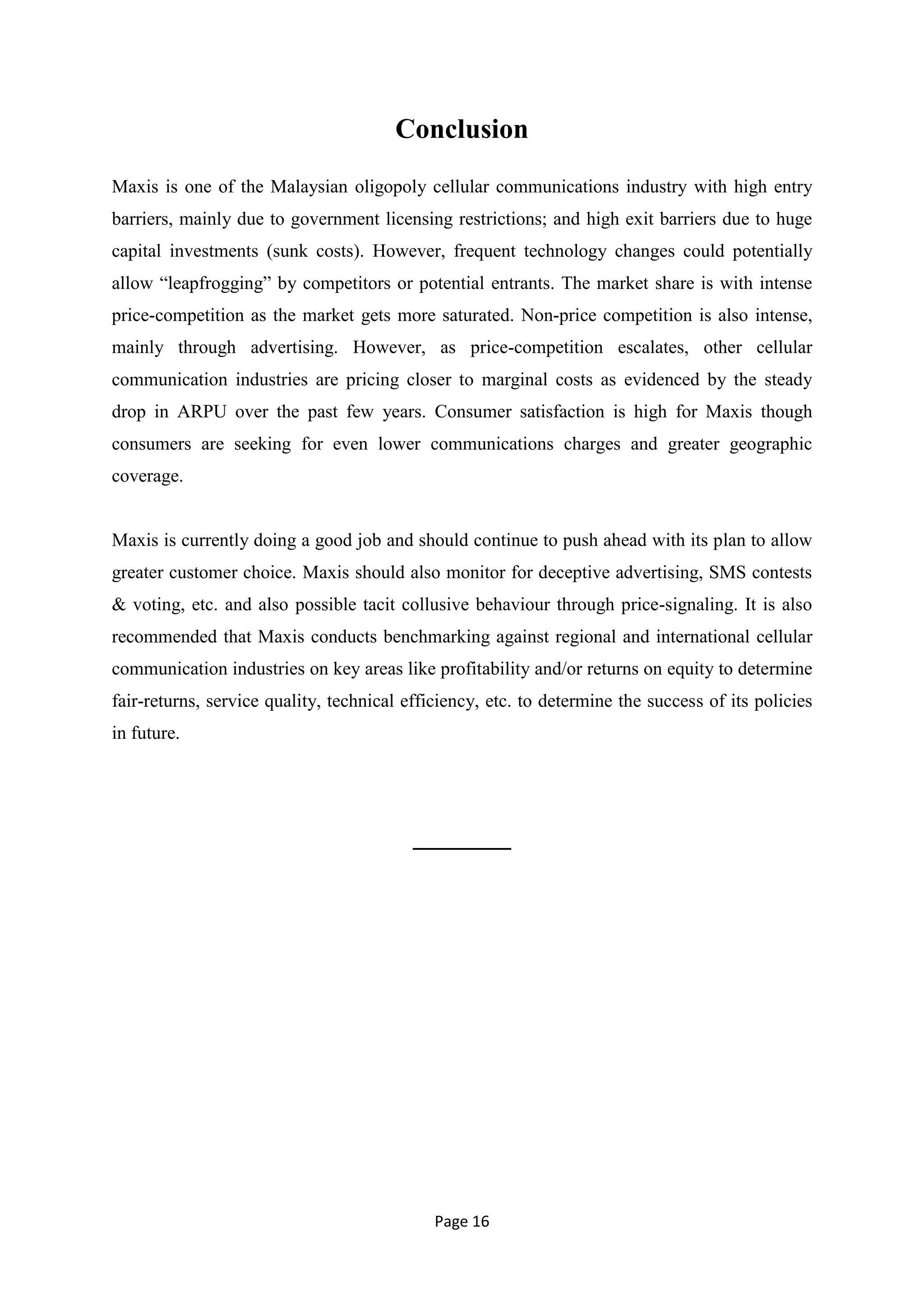 Conclusion
Maxis is one of the Malaysian oligopoly cellular communications industry with high entry
barriers, mainly due to government licensing restrictions; and high exit barriers due to huge
capital investments (sunk costs). However, frequent technology changes could potentially
allow ―leapfrogging‖ by competitors or potential entrants. The market share is with intense
price-competition as the market gets more saturated. Non-price competition is also intense,
mainly through advertising. However, as price-competition escalates, other cellular
communication industries are pricing closer to marginal costs as evidenced by the steady
drop in ARPU over the past few years. Consumer satisfaction is high for Maxis though
consumers are seeking for even lower communications charges and greater geographic
coverage.


Maxis is currently doing a good job and should continue to push ahead with its plan to allow
greater customer choice. Maxis should also monitor for deceptive advertising, SMS contests
& voting, etc. and also possible tacit collusive behaviour through price-signaling. It is also
recommended that Maxis conducts benchmarking against regional and international cellular
communication industries on key areas like profitability and/or returns on equity to determine
fair-returns, service quality, technical efficiency, etc. to determine the success of its policies
in future.




                                          _______




                                             Page 16
 