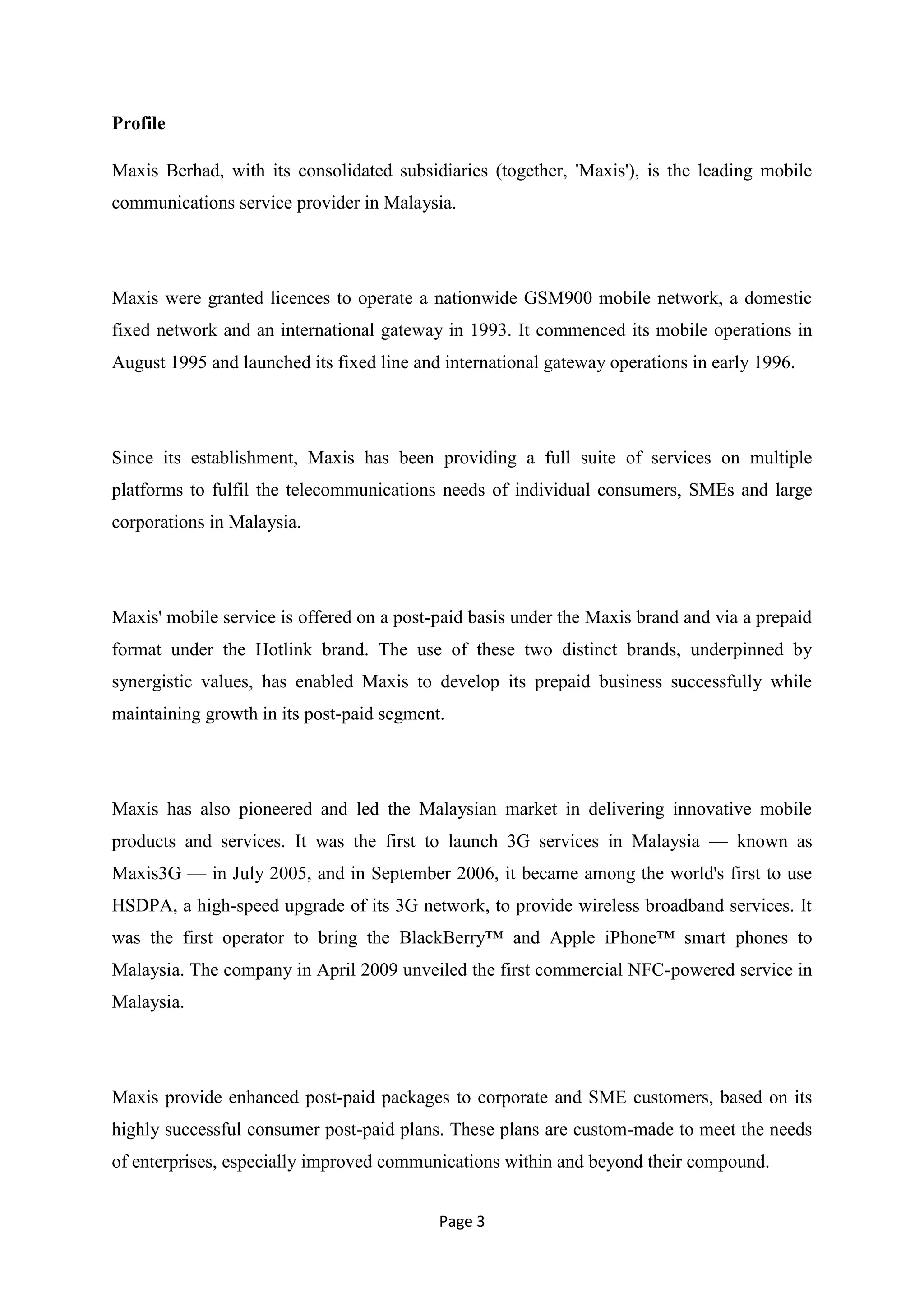 Profile

Maxis Berhad, with its consolidated subsidiaries (together, 'Maxis'), is the leading mobile
communications service provider in Malaysia.




Maxis were granted licences to operate a nationwide GSM900 mobile network, a domestic
fixed network and an international gateway in 1993. It commenced its mobile operations in
August 1995 and launched its fixed line and international gateway operations in early 1996.




Since its establishment, Maxis has been providing a full suite of services on multiple
platforms to fulfil the telecommunications needs of individual consumers, SMEs and large
corporations in Malaysia.




Maxis' mobile service is offered on a post-paid basis under the Maxis brand and via a prepaid
format under the Hotlink brand. The use of these two distinct brands, underpinned by
synergistic values, has enabled Maxis to develop its prepaid business successfully while
maintaining growth in its post-paid segment.




Maxis has also pioneered and led the Malaysian market in delivering innovative mobile
products and services. It was the first to launch 3G services in Malaysia — known as
Maxis3G — in July 2005, and in September 2006, it became among the world's first to use
HSDPA, a high-speed upgrade of its 3G network, to provide wireless broadband services. It
was the first operator to bring the BlackBerry™ and Apple iPhone™ smart phones to
Malaysia. The company in April 2009 unveiled the first commercial NFC-powered service in
Malaysia.




Maxis provide enhanced post-paid packages to corporate and SME customers, based on its
highly successful consumer post-paid plans. These plans are custom-made to meet the needs
of enterprises, especially improved communications within and beyond their compound.


                                           Page 3
 