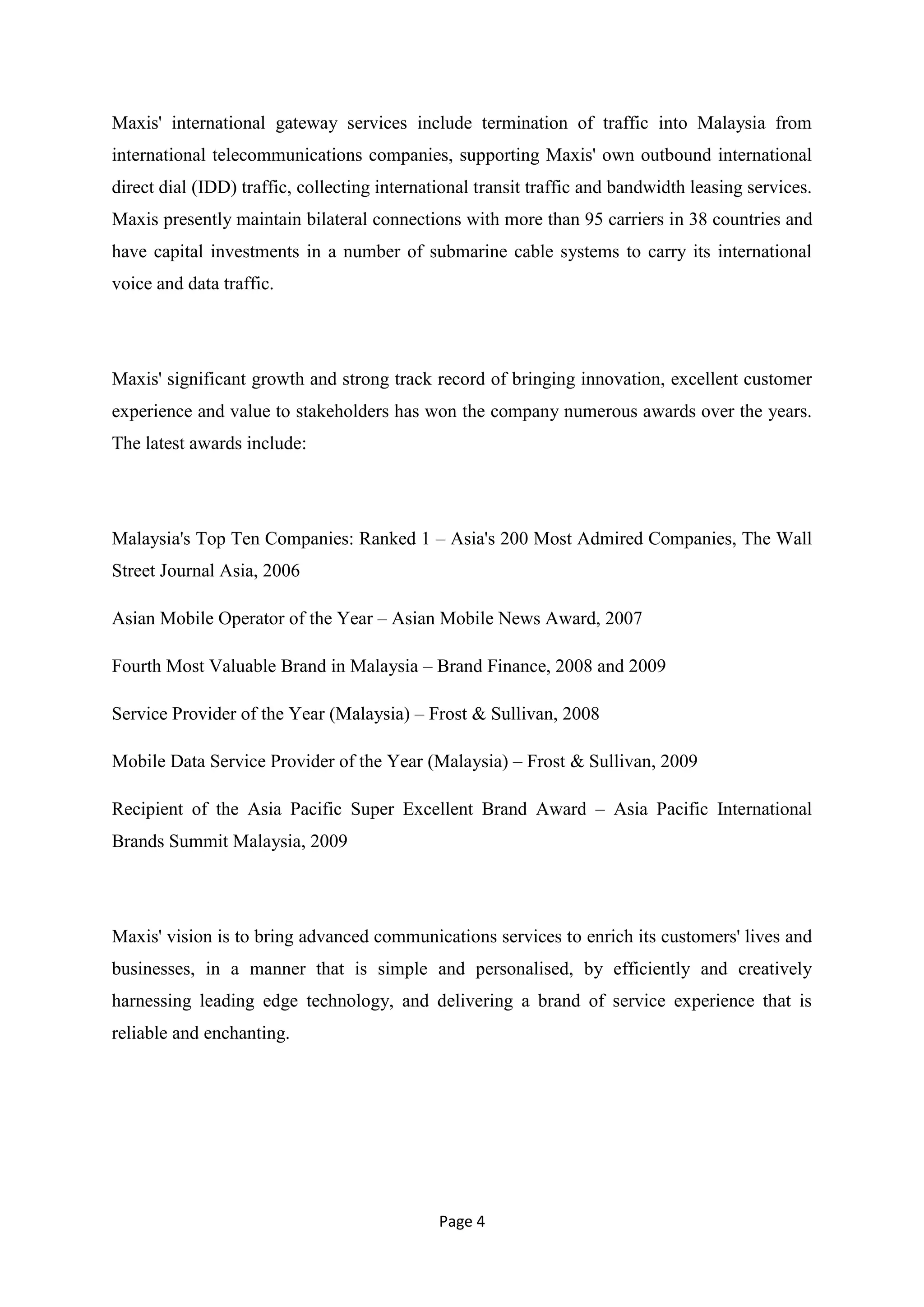 Maxis' international gateway services include termination of traffic into Malaysia from
international telecommunications companies, supporting Maxis' own outbound international
direct dial (IDD) traffic, collecting international transit traffic and bandwidth leasing services.
Maxis presently maintain bilateral connections with more than 95 carriers in 38 countries and
have capital investments in a number of submarine cable systems to carry its international
voice and data traffic.




Maxis' significant growth and strong track record of bringing innovation, excellent customer
experience and value to stakeholders has won the company numerous awards over the years.
The latest awards include:




Malaysia's Top Ten Companies: Ranked 1 – Asia's 200 Most Admired Companies, The Wall
Street Journal Asia, 2006

Asian Mobile Operator of the Year – Asian Mobile News Award, 2007

Fourth Most Valuable Brand in Malaysia – Brand Finance, 2008 and 2009

Service Provider of the Year (Malaysia) – Frost & Sullivan, 2008

Mobile Data Service Provider of the Year (Malaysia) – Frost & Sullivan, 2009

Recipient of the Asia Pacific Super Excellent Brand Award – Asia Pacific International
Brands Summit Malaysia, 2009




Maxis' vision is to bring advanced communications services to enrich its customers' lives and
businesses, in a manner that is simple and personalised, by efficiently and creatively
harnessing leading edge technology, and delivering a brand of service experience that is
reliable and enchanting.




                                              Page 4
 