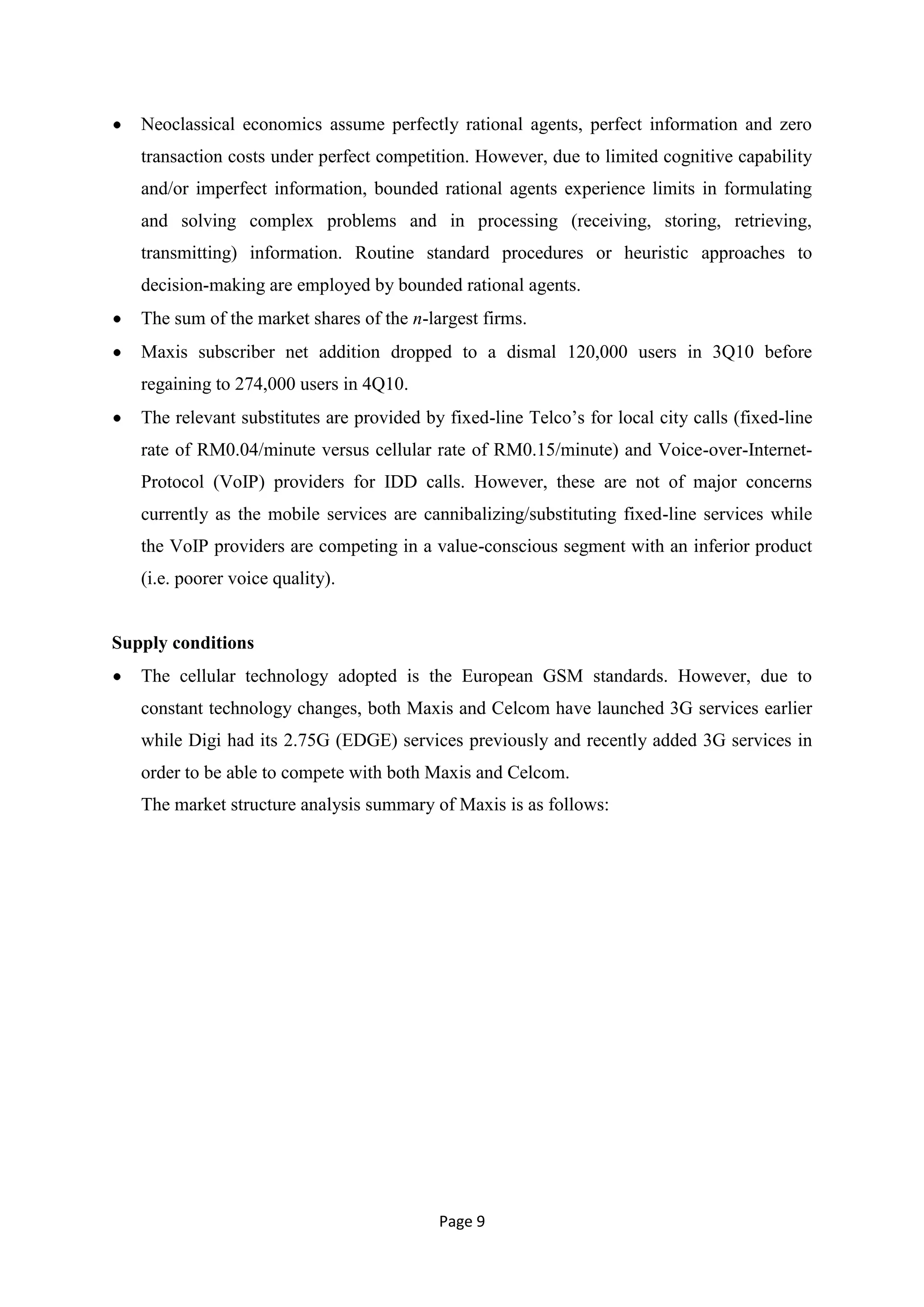 Neoclassical economics assume perfectly rational agents, perfect information and zero
   transaction costs under perfect competition. However, due to limited cognitive capability
   and/or imperfect information, bounded rational agents experience limits in formulating
   and solving complex problems and in processing (receiving, storing, retrieving,
   transmitting) information. Routine standard procedures or heuristic approaches to
   decision-making are employed by bounded rational agents.
   The sum of the market shares of the n-largest firms.
   Maxis subscriber net addition dropped to a dismal 120,000 users in 3Q10 before
   regaining to 274,000 users in 4Q10.
   The relevant substitutes are provided by fixed-line Telco‘s for local city calls (fixed-line
   rate of RM0.04/minute versus cellular rate of RM0.15/minute) and Voice-over-Internet-
   Protocol (VoIP) providers for IDD calls. However, these are not of major concerns
   currently as the mobile services are cannibalizing/substituting fixed-line services while
   the VoIP providers are competing in a value-conscious segment with an inferior product
   (i.e. poorer voice quality).


Supply conditions
   The cellular technology adopted is the European GSM standards. However, due to
   constant technology changes, both Maxis and Celcom have launched 3G services earlier
   while Digi had its 2.75G (EDGE) services previously and recently added 3G services in
   order to be able to compete with both Maxis and Celcom.
   The market structure analysis summary of Maxis is as follows:




                                           Page 9
 