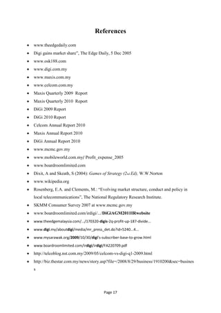 References

www.theedgedaily.com
Digi gains market share‖, The Edge Daily, 5 Dec 2005
www.osk188.com
www.digi.com.my
www.maxis.com.my
www.celcom.com.my
Maxis Quarterly 2009 Report
Maxis Quarterly 2010 Report
DiGi 2009 Report
DiGi 2010 Report
Celcom Annual Report 2010
Maxis Annual Report 2010
DiGi Annual Report 2010
www.mcmc.gov.my
www.mobileworld.com.my/ Profit_expense_2005
www.boardroomlimited.com
Dixit, A and Skeath, S (2004): Games of Strategy (2nd Ed), W.W.Norton
www.wikipedia.org
Rosenberg, E.A. and Clements, M.: ―Evolving market structure, conduct and policy in
local telecommunications‖, The National Regulatory Research Institute.
SKMM Consumer Survey 2007 at www.mcmc.gov.my
www.boardroomlimited.com/irdigi/.../DiGiAGM2011IRwebsite
www.theedgemalaysia.com/.../170320-digis-2q-profit-up-187-divide...
www.digi.my/aboutdigi/media/mr_press_det.do?id=5240...4...
www.mysarawak.org/2009/10/30/digi’s-subscriber-base-to-grow.html
www.boardroomlimited.com/irdigi/irdigi/FA220709.pdf
http://telcoblog.nst.com.my/2009/05/celcom-vs-digi-q1-2009.html
http://biz.thestar.com.my/news/story.asp?file=/2008/8/29/business/1910200&sec=busines
s




                                        Page 17
 
