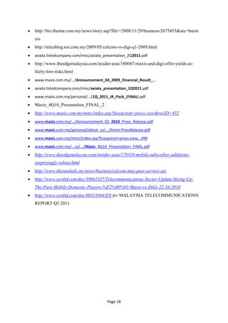 http://biz.thestar.com.my/news/story.asp?file=/2008/11/29/business/2675455&sec=busin
ess
http://telcoblog.nst.com.my/2009/05/celcom-vs-digi-q1-2009.html
axiata.listedcompany.com/misc/axiata_presentation_2Q2011.pdf
http://www.theedgemalaysia.com/insider-asia/180047-maxis-and-digi-offer-yields-at-
fairly-low-risks.html
www.maxis.com.my/.../Announcement_04_2009_Financial_Result_...
axiata.listedcompany.com/misc/axiata_presentation_1Q2011.pdf
www.maxis.com.my/personal/.../1Q_2011_IR_Pack_(FINAL).pdf
Maxis_4Q10_Presentation_FINAL_2
http://www.maxis.com.my/mmc/index.asp?fuseaction=press.view&recID=452
www.maxis.com.my/.../Announcement_02_2010_Press_Release.pdf
www.maxis.com.my/personal/about_us/.../Anmt-PressRelease.pdf
www.maxis.com.my/mmc/index.asp?fuseaction=press.view...499
www.maxis.com.my/...us/.../Maxis_4Q10_Presentation_FINAL.pdf
http://www.theedgemalaysia.com/insider-asia/179310-mobile-subscriber-additions-
surprisingly-robust.html
http://www.thesundaily.my/news/business/celcom-may-pass-service-tax
http://www.scribd.com/doc/39862337/Telecommunications-Sector-Update-Sizing-Up-
The-Pure-Mobile-Domestic-Players-%E2%80%93-Maxis-vs-DiGi-22-10-2010
http://www.scribd.com/doc/60333044/EN for MALAYSIA TELECOMMUNICATIONS
REPORT Q3 2011




                                      Page 18
 