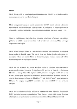 Profile

Maxis Berhad, with its consolidated subsidiaries (together, 'Maxis'), is the leading mobile
communications service provider in Malaysia.




Maxis were granted licences to operate a nationwide GSM900 mobile network, a domestic
fixed network and an international gateway in 1993. It commenced its mobile operations in
August 1995 and launched its fixed line and international gateway operations in early 1996.




Since its establishment, Maxis has been providing a full suite of services on multiple
platforms to fulfil the telecommunications needs of individual consumers, SMEs and large
corporations in Malaysia.




Maxis' mobile service is offered on a post-paid basis under the Maxis brand and via a prepaid
format under the Hotlink brand. The use of these two distinct brands, underpinned by
synergistic values, has enabled Maxis to develop its prepaid business successfully while
maintaining growth in its post-paid segment.




Maxis has also pioneered and led the Malaysian market in delivering innovative mobile
products and services. It was the first to launch 3G services in Malaysia — known as
Maxis3G — in July 2005, and in September 2006, it became among the world's first to use
HSDPA, a high-speed upgrade of its 3G network, to provide wireless broadband services. It
was the first operator to bring the BlackBerry™ and Apple iPhone™ smart phones to
Malaysia. The company in April 2009 unveiled the first commercial NFC-powered service in
Malaysia.




Maxis provide enhanced post-paid packages to corporate and SME customers, based on its
highly successful consumer post-paid plans. These plans are custom-made to meet the needs
of enterprises, especially improved communications within and beyond their compound.


                                           Page 3
 