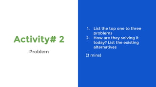 Activity# 2
Problem
1. List the top one to three
problems
2. How are they solving it
today? List the existing
alternatives
(3 mins)
 
