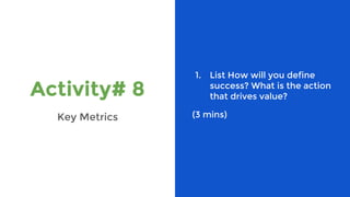 Activity# 8
Key Metrics
1. List How will you define
success? What is the action
that drives value?
(3 mins)
 