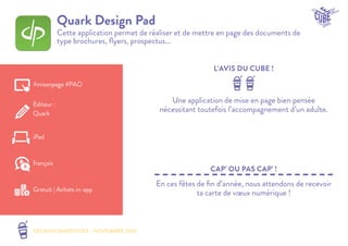 LES MINI SMOOTHIES - NOVEMBRE 2014 
L’AVIS DU CUBE ! 
CAP’ OU PAS CAP’ ! 
Quark Design Pad 
Cette application permet de réaliser et de mettre en page des documents de 
type brochures, flyers, prospectus... 
Une application de mise en page bien pensée 
nécessitant toutefois l’accompagnement d’un adulte. 
En ces fêtes de fin d’année, nous attendons de recevoir 
ta carte de voeux numérique ! 
#misenpage #PAO 
Editeur : 
Quark 
iPad 
Gratuit | Achats in-app 
français 
 