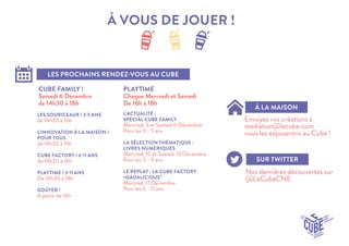 À VOUS DE JOUER ! 
LES PROCHAINS RENDEZ-VOUS AU CUBE 
À LA MAISON 
SUR TWITTER 
Envoyez vos créations à 
mediation@lecube.com 
nous les exposerons au Cube ! 
Nos dernières découvertes sur @LeCubeCNE 
CUBE FAMILY ! 
Samedi 6 Décembre 
de 14h30 à 18h 
PLAYTIME 
Chaque Mercredi et Samedi 
De 16h à 18h 
LES SOURICEAUX / 3-5 ANS 
de 14h30 à 16h 
L’INNOVATION À LA MAISON / POUR TOUS 
de 14h30 à 16h 
CUBE FACTORY / 6-11 ANS 
de 14h30 à 16h 
PLAYTIME / 3-11 ANS 
De 16h30 à 18h 
GOÛTER ! 
A partir de 16h 
L’ACTUALITÉ : 
SPÉCIAL CUBE FAMILY 
Mercredi 3 et Samedi 6 Décembre 
Pour les 3 - 5 ans 
LA SÉLECTION THÉMATIQUE : LIVRES NUMÉRIQUES 
Mercredi 10 et Samedi 13 Décembre 
Pour les 3 - 9 ans 
LE REPLAY : LA CUBE FACTORY «DADALICIOUS” 
Mercredi 17 Décembre 
Pour les 6 - 11 ans 