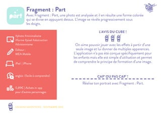 LES MINI SMOOTHIES - NOVEMBRE 2014 
L’AVIS DU CUBE ! 
CAP’ OU PAS CAP’ ! 
Fragment : Part 
Avec Fragment : Part, une photo est analysée et il en résulte une forme colorée 
qui se divise en appuyant dessus. L’image se révèle progressivement sous 
les doigts. 
On aime pouvoir jouer avec les effets à partir d’une 
seule image et lui donner de multiples apparences. 
L’application n’a pas été conçue spécifiquement pour 
les enfants mais elle est simple d’utilisation et permet 
de comprendre le principe de formation d’une image. 
Réalise ton portrait avec Fragment : Part. 
#photo #minimalisme 
#forme #pixel #abstraction 
#divisionnisme 
Editeur : 
MEA Mobile 
iPad | iPhone 
0,89€ | Achats in-app 
pour d’autres personnages 
anglais (facile à comprendre) 
 