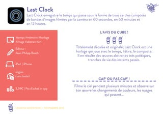 LES MINI SMOOTHIES - NOVEMBRE 2014 
L’AVIS DU CUBE ! 
CAP’ OU PAS CAP’ ! 
Last Clock 
Last Clock enregistre le temps qui passe sous la forme de trois cercles composés 
de bandes d’images filmées par la caméra en 60 secondes, en 60 minutes et 
en 12 heures. 
Totalement décalée et originale, Last Clock est une 
horloge qui joue avec le temps, l’étire, le compacte. 
Il en résulte des oeuvres abstraites très poétiques, 
tranches de vie des instants passés. 
Filme le ciel pendant plusieurs minutes et observe sur 
ton oeuvre les changements de couleurs, les nuages 
qui passent… 
#temps #mémoire #horloge 
#image #abstrait #art 
Editeur : 
Jean-Philipp Bosch 
iPad | iPhone 
3,59€ | Pas d’achat in-app 
anglais 
(sans texte) 
 